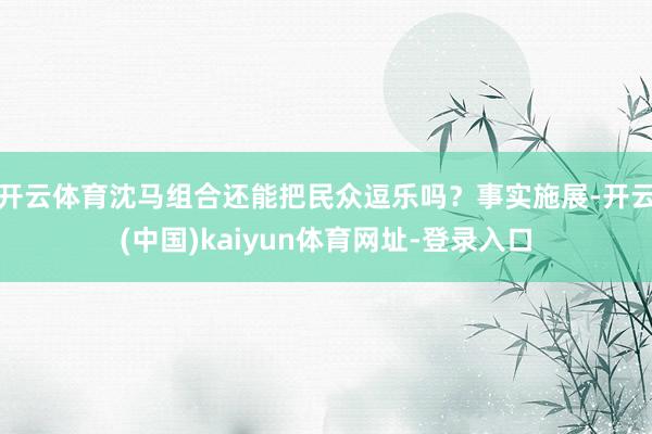 开云体育沈马组合还能把民众逗乐吗?事实施展-开云(中国)kaiyun体育网址-登录入口