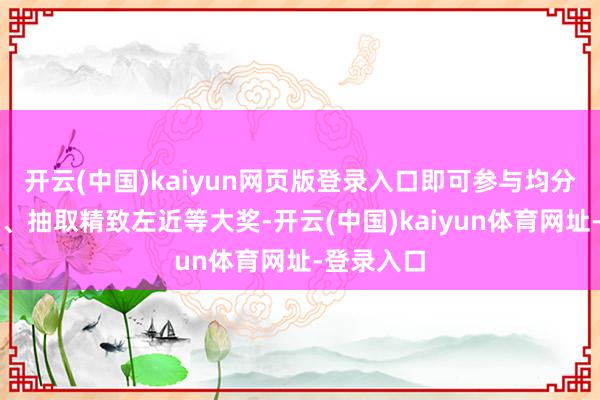 开云(中国)kaiyun网页版登录入口即可参与均分万元现款、抽取精致左近等大奖-开云(中国)kaiyun体育网址-登录入口