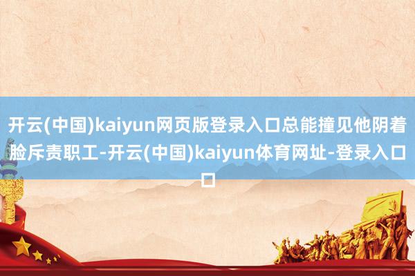 开云(中国)kaiyun网页版登录入口总能撞见他阴着脸斥责职工-开云(中国)kaiyun体育网址-登录入口