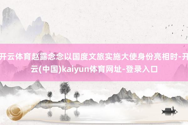 开云体育赵露念念以国度文旅实施大使身份亮相时-开云(中国)kaiyun体育网址-登录入口