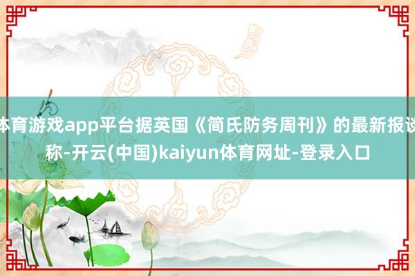 体育游戏app平台据英国《简氏防务周刊》的最新报谈称-开云(中国)kaiyun体育网址-登录入口