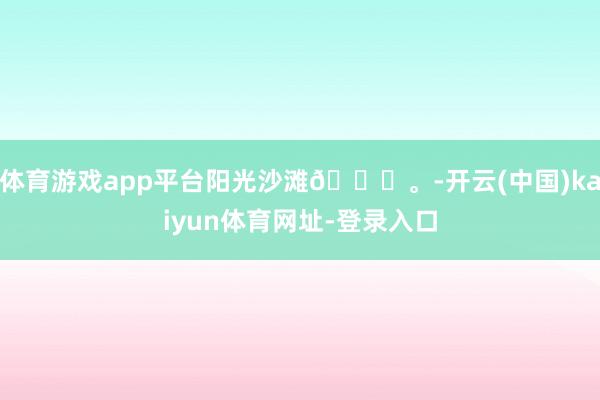 体育游戏app平台阳光沙滩🏖。-开云(中国)kaiyun体育网址-登录入口