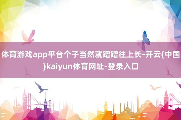 体育游戏app平台个子当然就蹭蹭往上长-开云(中国)kaiyun体育网址-登录入口