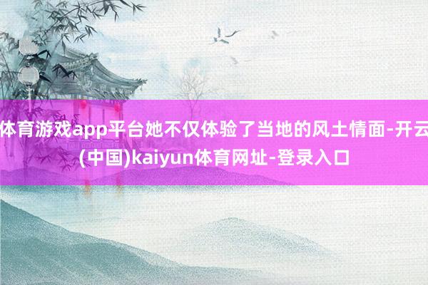 体育游戏app平台她不仅体验了当地的风土情面-开云(中国)kaiyun体育网址-登录入口