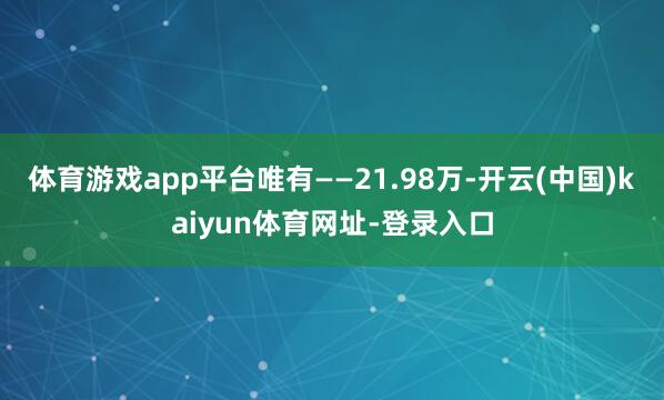 体育游戏app平台唯有——21.98万-开云(中国)kaiyun体育网址-登录入口