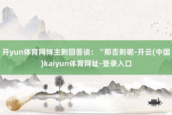 开yun体育网博主则回答谈：“那否则呢-开云(中国)kaiyun体育网址-登录入口