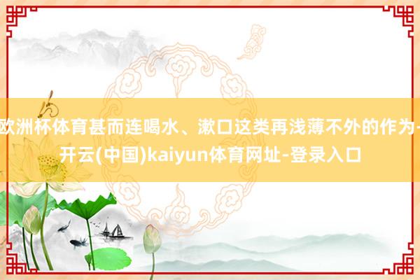 欧洲杯体育甚而连喝水、漱口这类再浅薄不外的作为-开云(中国)kaiyun体育网址-登录入口