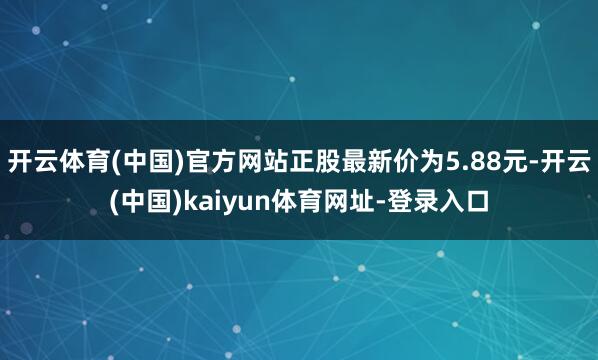 开云体育(中国)官方网站正股最新价为5.88元-开云(中国)kaiyun体育网址-登录入口
