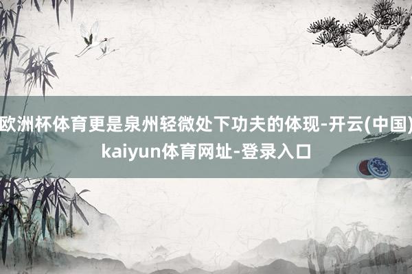 欧洲杯体育更是泉州轻微处下功夫的体现-开云(中国)kaiyun体育网址-登录入口