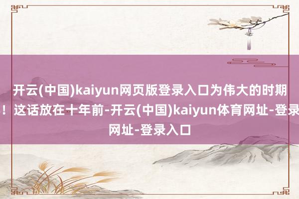 开云(中国)kaiyun网页版登录入口为伟大的时期本心！这话放在十年前-开云(中国)kaiyun体育网址-登录入口
