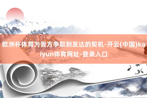 欧洲杯体育为我方争取到发达的契机-开云(中国)kaiyun体育网址-登录入口