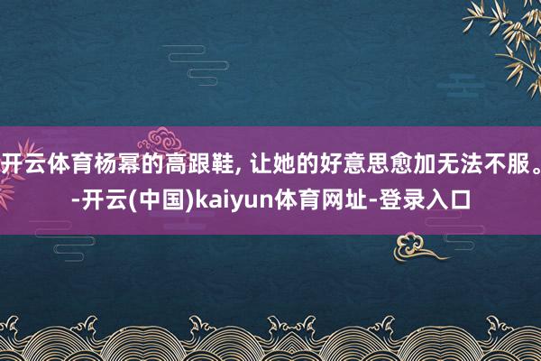开云体育杨幂的高跟鞋, 让她的好意思愈加无法不服。-开云(中国)kaiyun体育网址-登录入口