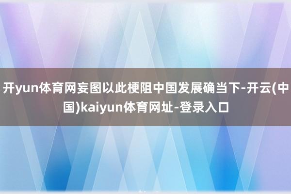 开yun体育网妄图以此梗阻中国发展确当下-开云(中国)kaiyun体育网址-登录入口