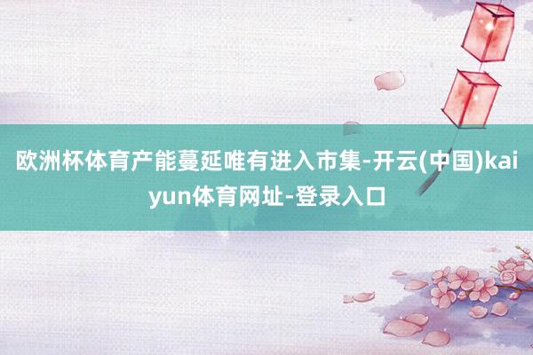 欧洲杯体育产能蔓延唯有进入市集-开云(中国)kaiyun体育网址-登录入口