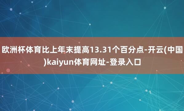 欧洲杯体育比上年末提高13.31个百分点-开云(中国)kaiyun体育网址-登录入口