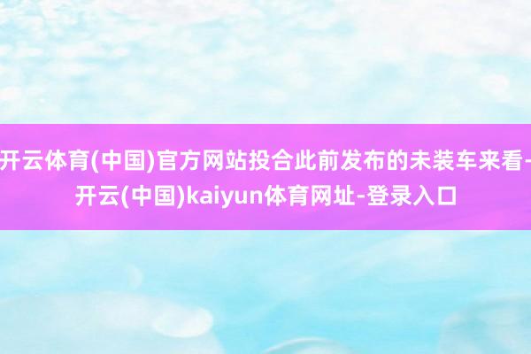 开云体育(中国)官方网站投合此前发布的未装车来看-开云(中国)kaiyun体育网址-登录入口