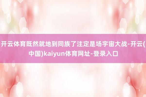 开云体育既然就地到同族了注定是场宇宙大战-开云(中国)kaiyun体育网址-登录入口
