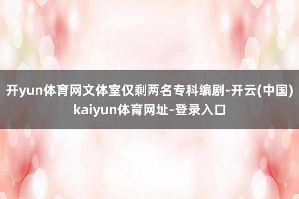 开yun体育网文体室仅剩两名专科编剧-开云(中国)kaiyun体育网址-登录入口
