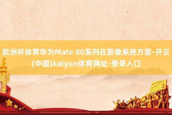 欧洲杯体育华为Mate 80系列在影像系统方面-开云(中国)kaiyun体育网址-登录入口