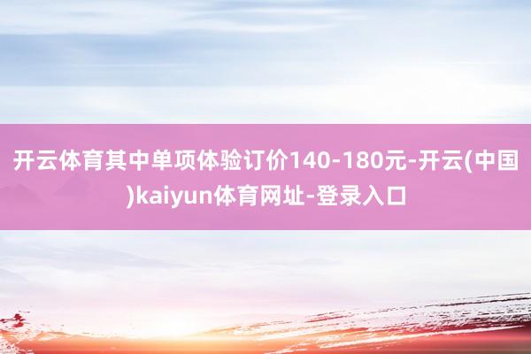 开云体育其中单项体验订价140-180元-开云(中国)kaiyun体育网址-登录入口