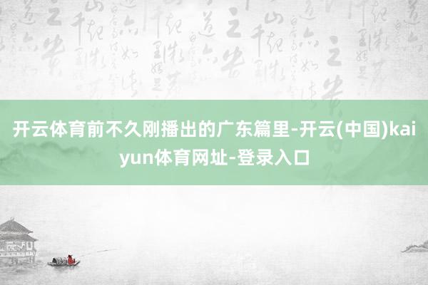 开云体育前不久刚播出的广东篇里-开云(中国)kaiyun体育网址-登录入口