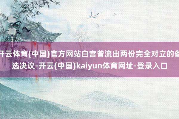 开云体育(中国)官方网站白宫曾流出两份完全对立的备选决议-开云(中国)kaiyun体育网址-登录入口