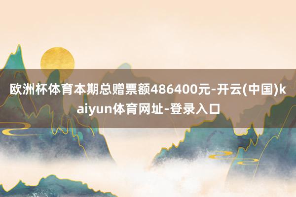 欧洲杯体育本期总赠票额486400元-开云(中国)kaiyun体育网址-登录入口