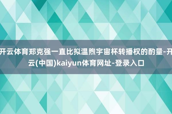 开云体育郑克强一直比拟温煦宇宙杯转播权的酌量-开云(中国)kaiyun体育网址-登录入口