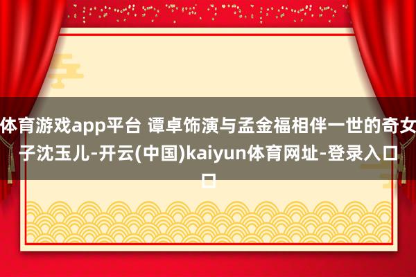 体育游戏app平台 谭卓饰演与孟金福相伴一世的奇女子沈玉儿-开云(中国)kaiyun体育网址-登录入口