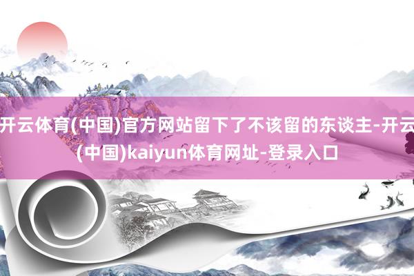 开云体育(中国)官方网站留下了不该留的东谈主-开云(中国)kaiyun体育网址-登录入口