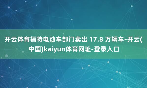 开云体育福特电动车部门卖出 17.8 万辆车-开云(中国)kaiyun体育网址-登录入口