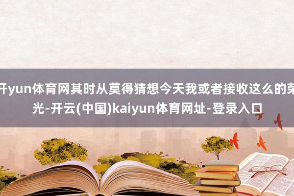 开yun体育网其时从莫得猜想今天我或者接收这么的荣光-开云(中国)kaiyun体育网址-登录入口