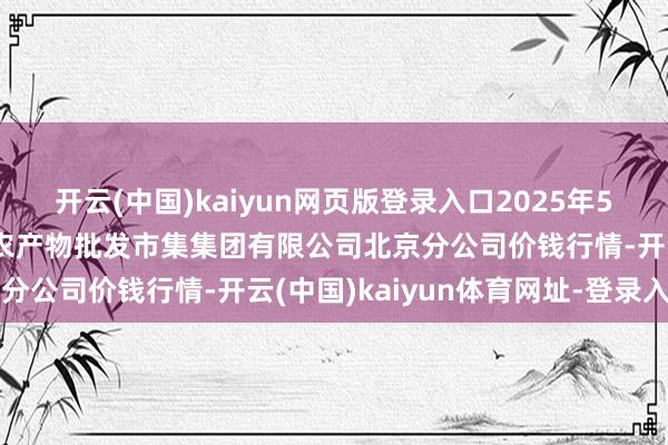 开云(中国)kaiyun网页版登录入口2025年5月9日北京顺鑫石门外洋农产物批发市集集团有限公司北京分公司价钱行情-开云(中国)kaiyun体育网址-登录入口