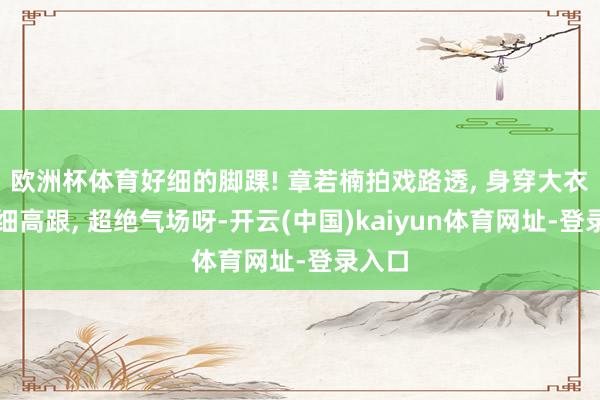 欧洲杯体育好细的脚踝! 章若楠拍戏路透, 身穿大衣脚踩细高跟, 超绝气场呀-开云(中国)kaiyun体育网址-登录入口