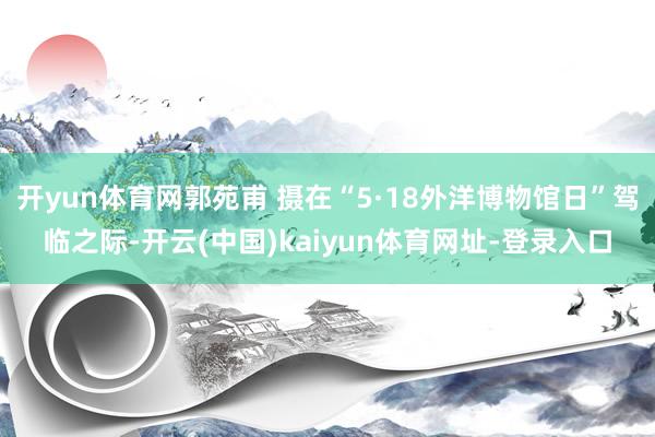 开yun体育网郭苑甫 摄在“5·18外洋博物馆日”驾临之际-开云(中国)kaiyun体育网址-登录入口