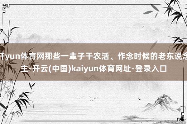 开yun体育网那些一辈子干农活、作念时候的老东说念主-开云(中国)kaiyun体育网址-登录入口