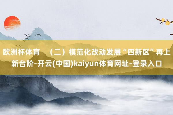 欧洲杯体育   （二）模范化改动发展“四新区”再上新台阶-开云(中国)kaiyun体育网址-登录入口