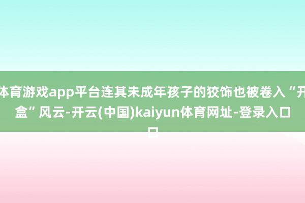 体育游戏app平台连其未成年孩子的狡饰也被卷入“开盒”风云-开云(中国)kaiyun体育网址-登录入口
