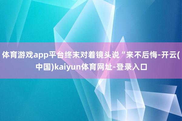体育游戏app平台终末对着镜头说“来不后悔-开云(中国)kaiyun体育网址-登录入口