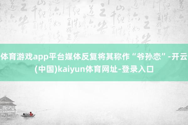 体育游戏app平台媒体反复将其称作“爷孙恋”-开云(中国)kaiyun体育网址-登录入口