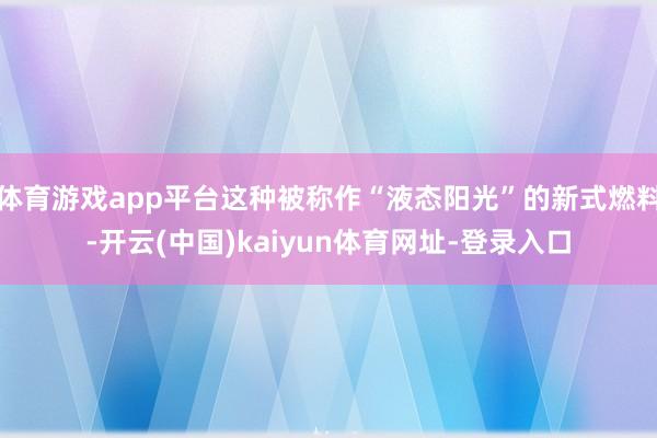体育游戏app平台这种被称作“液态阳光”的新式燃料-开云(中国)kaiyun体育网址-登录入口