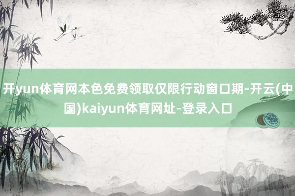开yun体育网本色免费领取仅限行动窗口期-开云(中国)kaiyun体育网址-登录入口