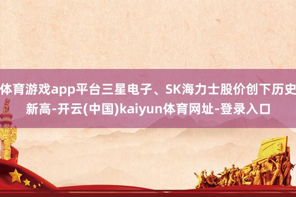 体育游戏app平台三星电子、SK海力士股价创下历史新高-开云(中国)kaiyun体育网址-登录入口