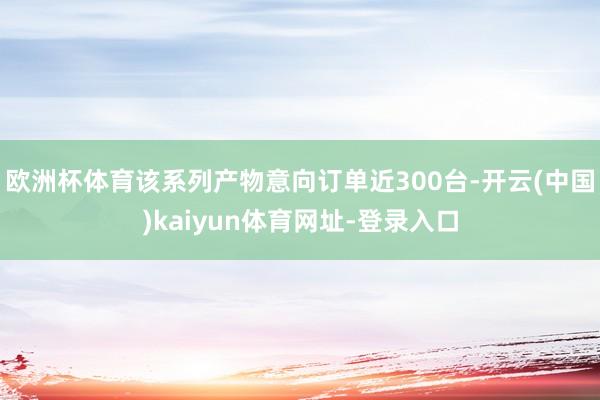 欧洲杯体育该系列产物意向订单近300台-开云(中国)kaiyun体育网址-登录入口