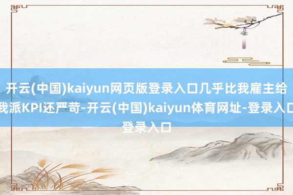 开云(中国)kaiyun网页版登录入口几乎比我雇主给我派KPI还严苛-开云(中国)kaiyun体育网址-登录入口